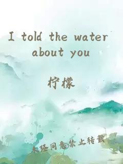 I told the water about you